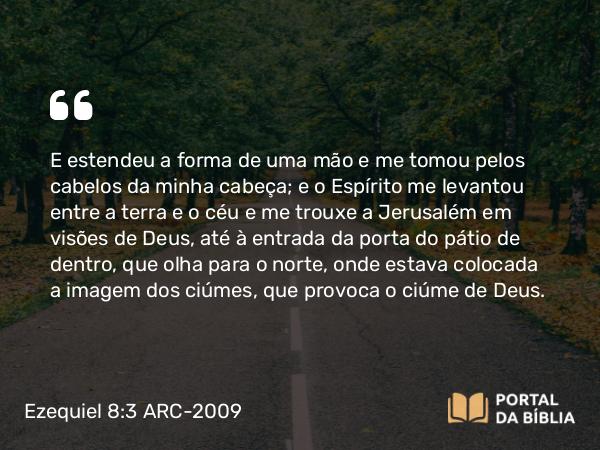 Ezequiel 8:3 ARC-2009 - E estendeu a forma de uma mão e me tomou pelos cabelos da minha cabeça; e o Espírito me levantou entre a terra e o céu e me trouxe a Jerusalém em visões de Deus, até à entrada da porta do pátio de dentro, que olha para o norte, onde estava colocada a imagem dos ciúmes, que provoca o ciúme de Deus.