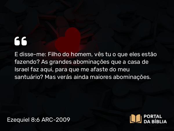 Ezequiel 8:6 ARC-2009 - E disse-me: Filho do homem, vês tu o que eles estão fazendo? As grandes abominações que a casa de Israel faz aqui, para que me afaste do meu santuário? Mas verás ainda maiores abominações.