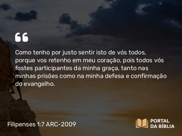 Filipenses 1:7 ARC-2009 - Como tenho por justo sentir isto de vós todos, porque vos retenho em meu coração, pois todos vós fostes participantes da minha graça, tanto nas minhas prisões como na minha defesa e confirmação do evangelho.