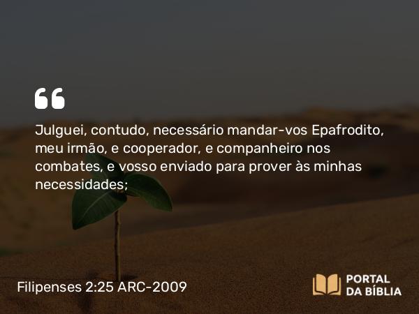 Filipenses 2:25 ARC-2009 - Julguei, contudo, necessário mandar-vos Epafrodito, meu irmão, e cooperador, e companheiro nos combates, e vosso enviado para prover às minhas necessidades;