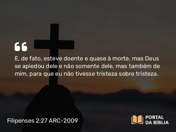 Filipenses 2:27 ARC-2009 - E, de fato, esteve doente e quase à morte, mas Deus se apiedou dele e não somente dele, mas também de mim, para que eu não tivesse tristeza sobre tristeza.