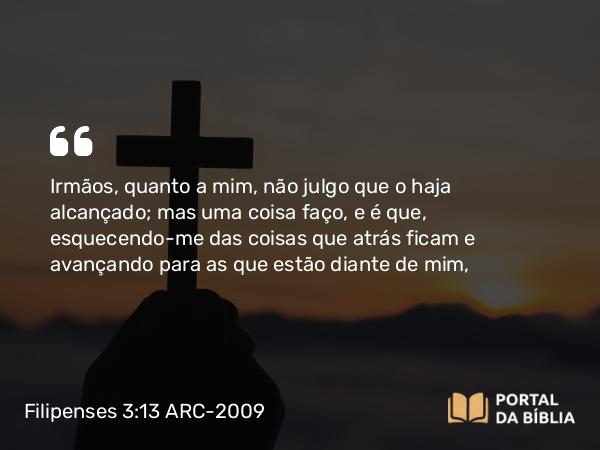 Filipenses 3:13 ARC-2009 - Irmãos, quanto a mim, não julgo que o haja alcançado; mas uma coisa faço, e é que, esquecendo-me das coisas que atrás ficam e avançando para as que estão diante de mim,