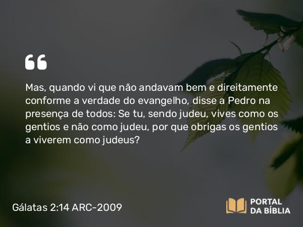 Gálatas 2:14 ARC-2009 - Mas, quando vi que não andavam bem e direitamente conforme a verdade do evangelho, disse a Pedro na presença de todos: Se tu, sendo judeu, vives como os gentios e não como judeu, por que obrigas os gentios a viverem como judeus?