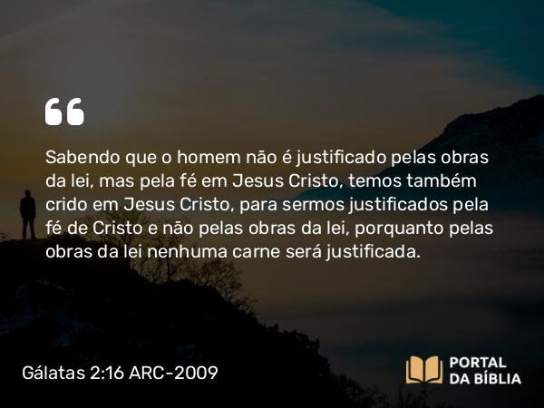 Gálatas 2:16 ARC-2009 - Sabendo que o homem não é justificado pelas obras da lei, mas pela fé em Jesus Cristo, temos também crido em Jesus Cristo, para sermos justificados pela fé de Cristo e não pelas obras da lei, porquanto pelas obras da lei nenhuma carne será justificada.