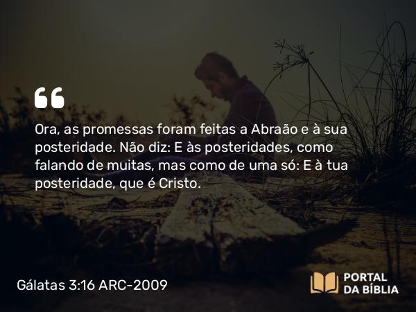 Gálatas 3:16 ARC-2009 - Ora, as promessas foram feitas a Abraão e à sua posteridade. Não diz: E às posteridades, como falando de muitas, mas como de uma só: E à tua posteridade, que é Cristo.