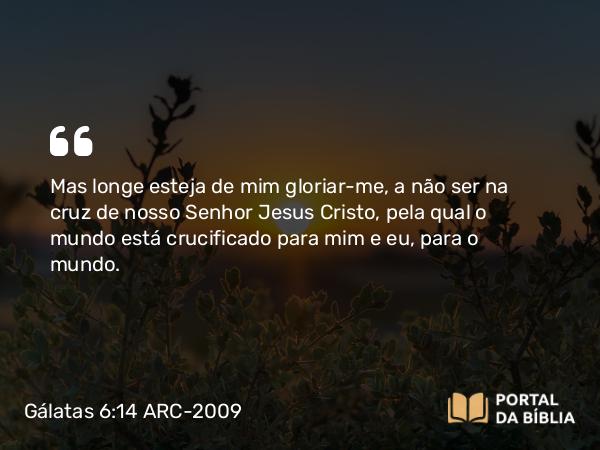 Gálatas 6:14 ARC-2009 - Mas longe esteja de mim gloriar-me, a não ser na cruz de nosso Senhor Jesus Cristo, pela qual o mundo está crucificado para mim e eu, para o mundo.