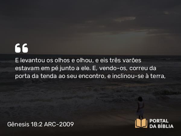 Gênesis 18:2 ARC-2009 - E levantou os olhos e olhou, e eis três varões estavam em pé junto a ele. E, vendo- os, correu da porta da tenda ao seu encontro, e inclinou-se à terra,