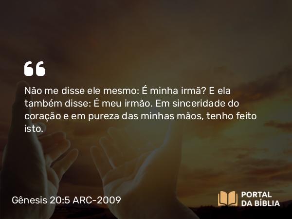 Gênesis 20:5 ARC-2009 - Não me disse ele mesmo: É minha irmã? E ela também disse: É meu irmão. Em sinceridade do coração e em pureza das minhas mãos, tenho feito isto.