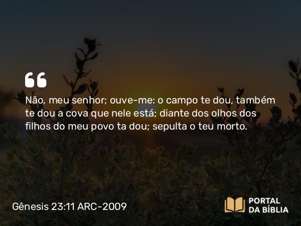 Gênesis 23:11 ARC-2009 - Não, meu senhor; ouve-me: o campo te dou, também te dou a cova que nele está; diante dos olhos dos filhos do meu povo ta dou; sepulta o teu morto.