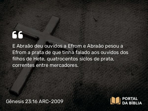 Gênesis 23:16 ARC-2009 - E Abraão deu ouvidos a Efrom e Abraão pesou a Efrom a prata de que tinha falado aos ouvidos dos filhos de Hete, quatrocentos siclos de prata, correntes entre mercadores.