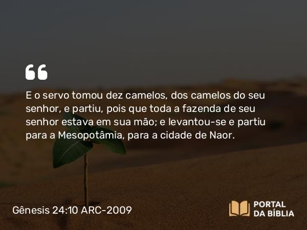 Gênesis 24:10 ARC-2009 - E o servo tomou dez camelos, dos camelos do seu senhor, e partiu, pois que toda a fazenda de seu senhor estava em sua mão; e levantou-se e partiu para a Mesopotâmia, para a cidade de Naor.