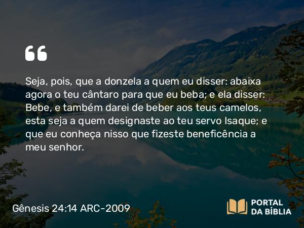 Gênesis 24:14 ARC-2009 - Seja, pois, que a donzela a quem eu disser: abaixa agora o teu cântaro para que eu beba; e ela disser: Bebe, e também darei de beber aos teus camelos, esta seja a quem designaste ao teu servo Isaque; e que eu conheça nisso que fizeste beneficência a meu senhor.