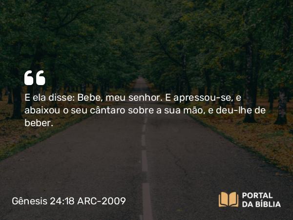 Gênesis 24:18 ARC-2009 - E ela disse: Bebe, meu senhor. E apressou-se, e abaixou o seu cântaro sobre a sua mão, e deu-lhe de beber.