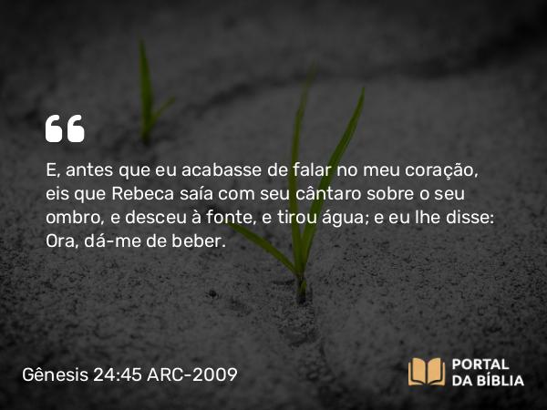 Gênesis 24:45 ARC-2009 - E, antes que eu acabasse de falar no meu coração, eis que Rebeca saía com seu cântaro sobre o seu ombro, e desceu à fonte, e tirou água; e eu lhe disse: Ora, dá-me de beber.