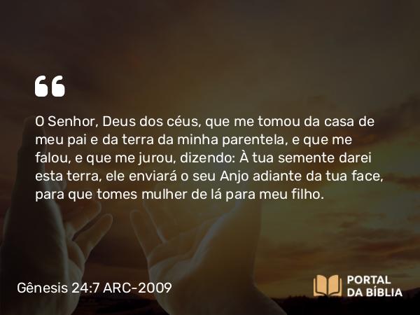 Gênesis 24:7 ARC-2009 - O Senhor, Deus dos céus, que me tomou da casa de meu pai e da terra da minha parentela, e que me falou, e que me jurou, dizendo: À tua semente darei esta terra, ele enviará o seu Anjo adiante da tua face, para que tomes mulher de lá para meu filho.