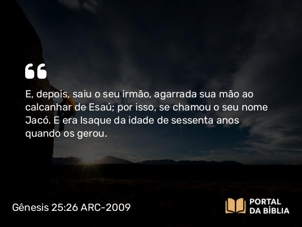 Gênesis 25:26 ARC-2009 - E, depois, saiu o seu irmão, agarrada sua mão ao calcanhar de Esaú; por isso, se chamou o seu nome Jacó. E era Isaque da idade de sessenta anos quando os gerou.