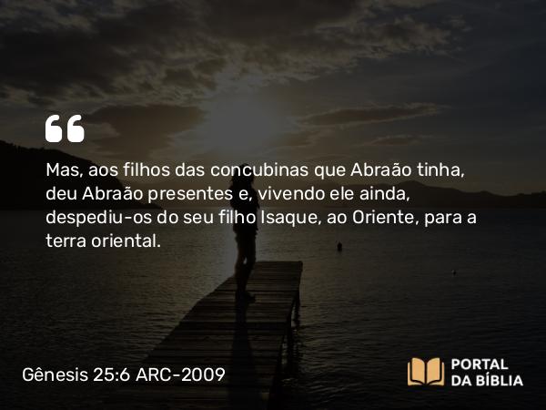 Gênesis 25:6 ARC-2009 - Mas, aos filhos das concubinas que Abraão tinha, deu Abraão presentes e, vivendo ele ainda, despediu-os do seu filho Isaque, ao Oriente, para a terra oriental.