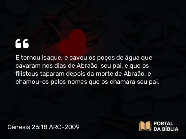 Gênesis 26:18 ARC-2009 - E tornou Isaque, e cavou os poços de água que cavaram nos dias de Abraão, seu pai, e que os filisteus taparam depois da morte de Abraão, e chamou-os pelos nomes que os chamara seu pai.