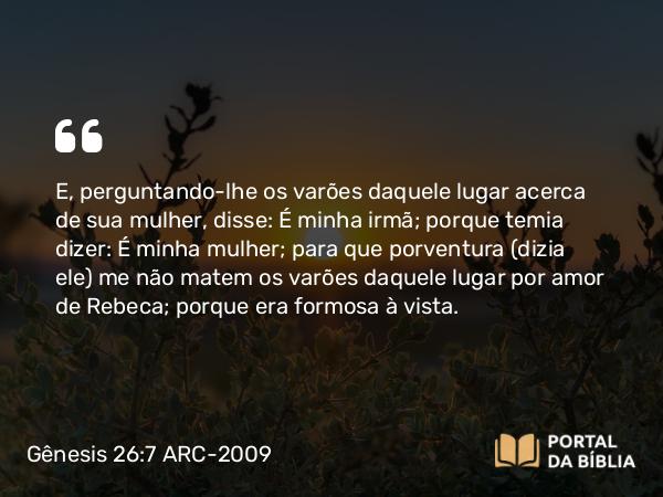 Gênesis 26:7 ARC-2009 - E, perguntando-lhe os varões daquele lugar acerca de sua mulher, disse: É minha irmã; porque temia dizer: É minha mulher; para que porventura (dizia ele) me não matem os varões daquele lugar por amor de Rebeca; porque era formosa à vista.