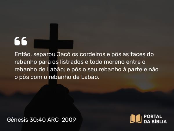 Gênesis 30:40 ARC-2009 - Então, separou Jacó os cordeiros e pôs as faces do rebanho para os listrados e todo moreno entre o rebanho de Labão; e pôs o seu rebanho à parte e não o pôs com o rebanho de Labão.