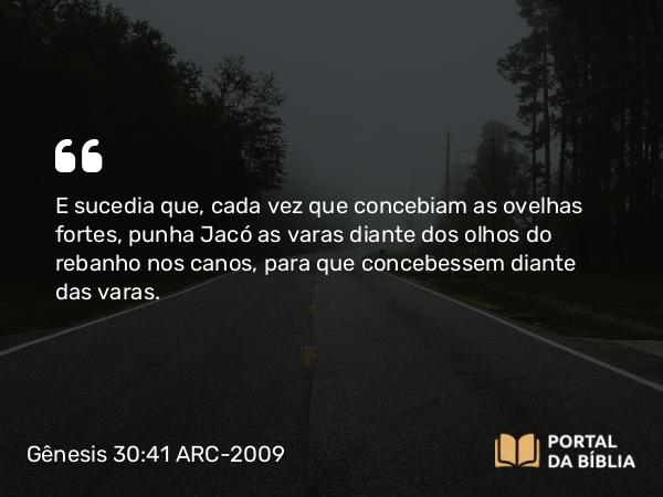 Gênesis 30:41 ARC-2009 - E sucedia que, cada vez que concebiam as ovelhas fortes, punha Jacó as varas diante dos olhos do rebanho nos canos, para que concebessem diante das varas.