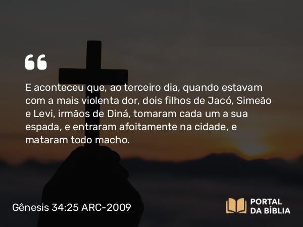 Gênesis 34:25 ARC-2009 - E aconteceu que, ao terceiro dia, quando estavam com a mais violenta dor, dois filhos de Jacó, Simeão e Levi, irmãos de Diná, tomaram cada um a sua espada, e entraram afoitamente na cidade, e mataram todo macho.