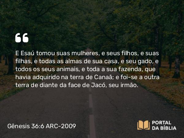 Gênesis 36:6 ARC-2009 - E Esaú tomou suas mulheres, e seus filhos, e suas filhas, e todas as almas de sua casa, e seu gado, e todos os seus animais, e toda a sua fazenda, que havia adquirido na terra de Canaã; e foi-se a outra terra de diante da face de Jacó, seu irmão.