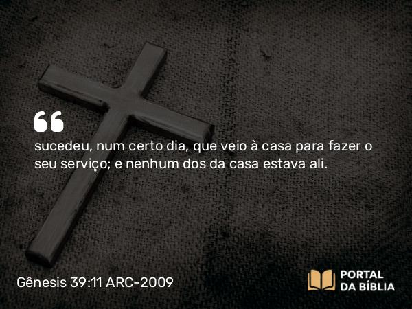 Gênesis 39:11 ARC-2009 - sucedeu, num certo dia, que veio à casa para fazer o seu serviço; e nenhum dos da casa estava ali.