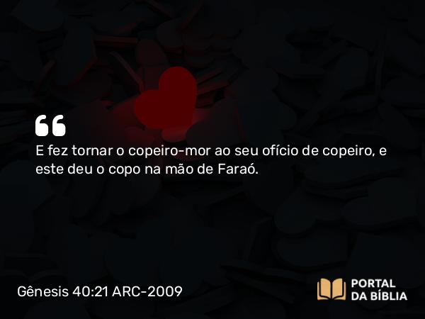 Gênesis 40:21 ARC-2009 - E fez tornar o copeiro-mor ao seu ofício de copeiro, e este deu o copo na mão de Faraó.