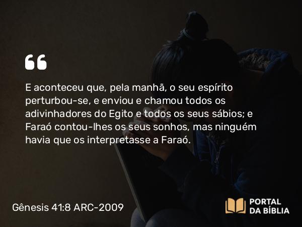 Gênesis 41:8 ARC-2009 - E aconteceu que, pela manhã, o seu espírito perturbou-se, e enviou e chamou todos os adivinhadores do Egito e todos os seus sábios; e Faraó contou-lhes os seus sonhos, mas ninguém havia que os interpretasse a Faraó.