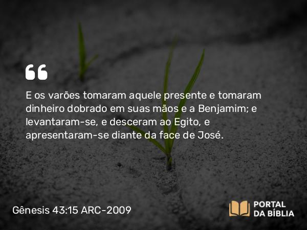 Gênesis 43:15 ARC-2009 - E os varões tomaram aquele presente e tomaram dinheiro dobrado em suas mãos e a Benjamim; e levantaram-se, e desceram ao Egito, e apresentaram-se diante da face de José.