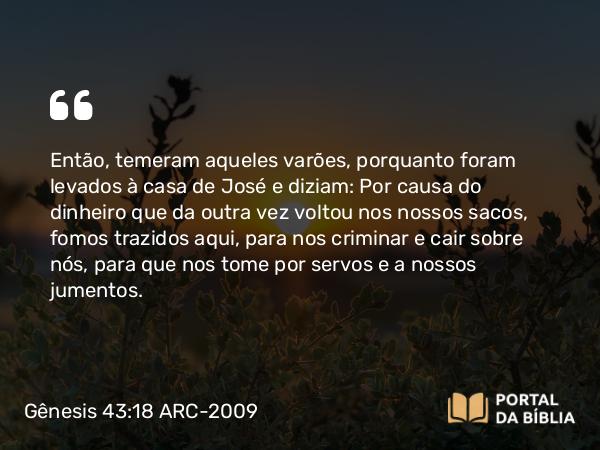 Gênesis 43:18 ARC-2009 - Então, temeram aqueles varões, porquanto foram levados à casa de José e diziam: Por causa do dinheiro que da outra vez voltou nos nossos sacos, fomos trazidos aqui, para nos criminar e cair sobre nós, para que nos tome por servos e a nossos jumentos.