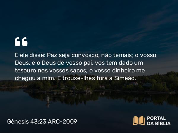 Gênesis 43:23 ARC-2009 - E ele disse: Paz seja convosco, não temais; o vosso Deus, e o Deus de vosso pai, vos tem dado um tesouro nos vossos sacos; o vosso dinheiro me chegou a mim. E trouxe-lhes fora a Simeão.