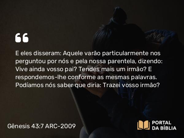 Gênesis 43:7 ARC-2009 - E eles disseram: Aquele varão particularmente nos perguntou por nós e pela nossa parentela, dizendo: Vive ainda vosso pai? Tendes mais um irmão? E respondemos-lhe conforme as mesmas palavras. Podíamos nós saber que diria: Trazei vosso irmão?