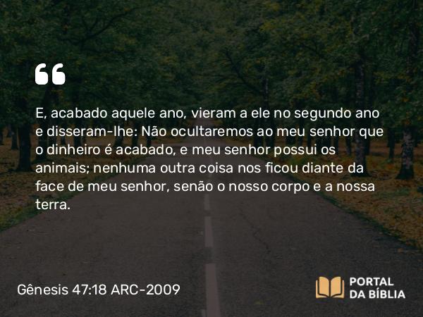 Gênesis 47:18 ARC-2009 - E, acabado aquele ano, vieram a ele no segundo ano e disseram-lhe: Não ocultaremos ao meu senhor que o dinheiro é acabado, e meu senhor possui os animais; nenhuma outra coisa nos ficou diante da face de meu senhor, senão o nosso corpo e a nossa terra.