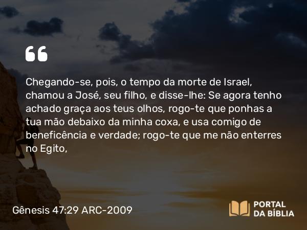 Gênesis 47:29 ARC-2009 - Chegando-se, pois, o tempo da morte de Israel, chamou a José, seu filho, e disse-lhe: Se agora tenho achado graça aos teus olhos, rogo-te que ponhas a tua mão debaixo da minha coxa, e usa comigo de beneficência e verdade; rogo-te que me não enterres no Egito,