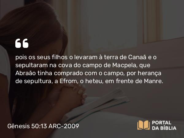 Gênesis 50:13 ARC-2009 - pois os seus filhos o levaram à terra de Canaã e o sepultaram na cova do campo de Macpela, que Abraão tinha comprado com o campo, por herança de sepultura, a Efrom, o heteu, em frente de Manre.