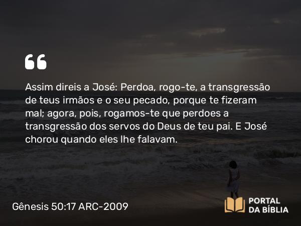 Gênesis 50:17 ARC-2009 - Assim direis a José: Perdoa, rogo-te, a transgressão de teus irmãos e o seu pecado, porque te fizeram mal; agora, pois, rogamos-te que perdoes a transgressão dos servos do Deus de teu pai. E José chorou quando eles lhe falavam.