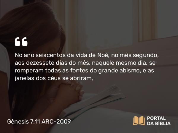 Gênesis 7:11 ARC-2009 - No ano seiscentos da vida de Noé, no mês segundo, aos dezessete dias do mês, naquele mesmo dia, se romperam todas as fontes do grande abismo, e as janelas dos céus se abriram,