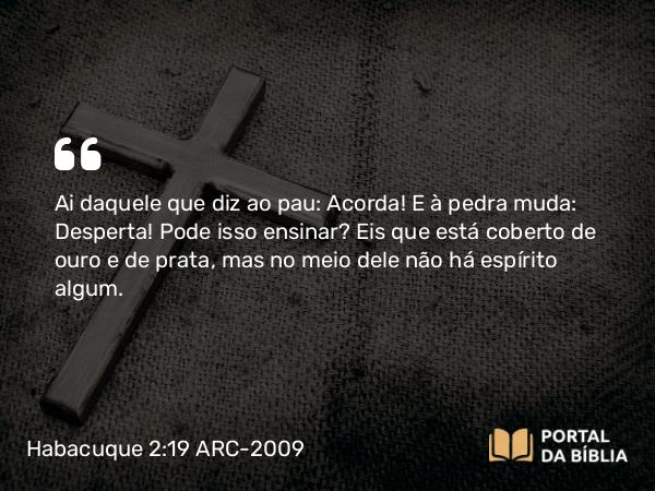 Habacuque 2:19 ARC-2009 - Ai daquele que diz ao pau: Acorda! E à pedra muda: Desperta! Pode isso ensinar? Eis que está coberto de ouro e de prata, mas no meio dele não há espírito algum.