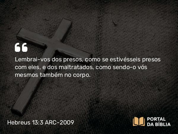 Hebreus 13:3 ARC-2009 - Lembrai-vos dos presos, como se estivésseis presos com eles, e dos maltratados, como sendo-o vós mesmos também no corpo.