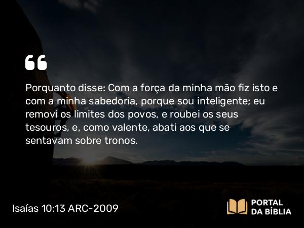 Isaías 10:13 ARC-2009 - Porquanto disse: Com a força da minha mão fiz isto e com a minha sabedoria, porque sou inteligente; eu removi os limites dos povos, e roubei os seus tesouros, e, como valente, abati aos que se sentavam sobre tronos.