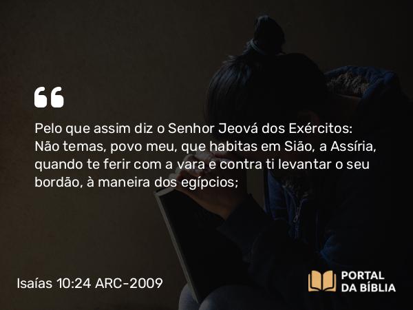 Isaías 10:24 ARC-2009 - Pelo que assim diz o Senhor Jeová dos Exércitos: Não temas, povo meu, que habitas em Sião, a Assíria, quando te ferir com a vara e contra ti levantar o seu bordão, à maneira dos egípcios;