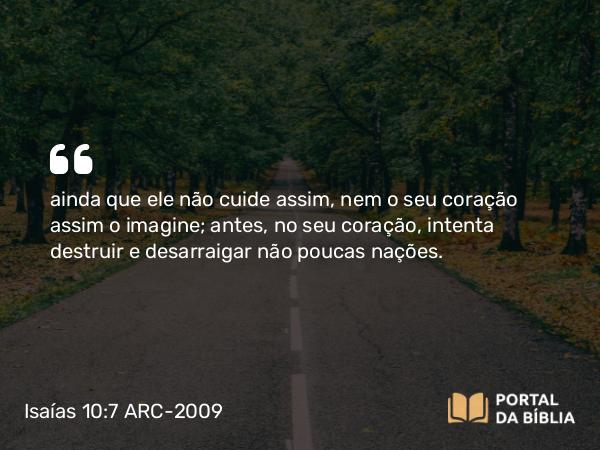 Isaías 10:7 ARC-2009 - ainda que ele não cuide assim, nem o seu coração assim o imagine; antes, no seu coração, intenta destruir e desarraigar não poucas nações.