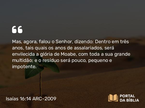 Isaías 16:14 ARC-2009 - Mas, agora, falou o Senhor, dizendo: Dentro em três anos, tais quais os anos de assalariados, será envilecida a glória de Moabe, com toda a sua grande multidão; e o resíduo será pouco, pequeno e impotente.