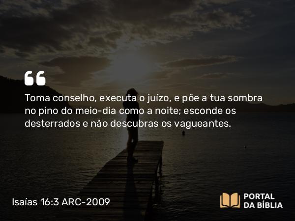 Isaías 16:3 ARC-2009 - Toma conselho, executa o juízo, e põe a tua sombra no pino do meio-dia como a noite; esconde os desterrados e não descubras os vagueantes.