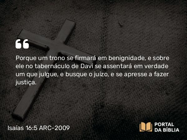 Isaías 16:5 ARC-2009 - Porque um trono se firmará em benignidade, e sobre ele no tabernáculo de Davi se assentará em verdade um que julgue, e busque o juízo, e se apresse a fazer justiça.