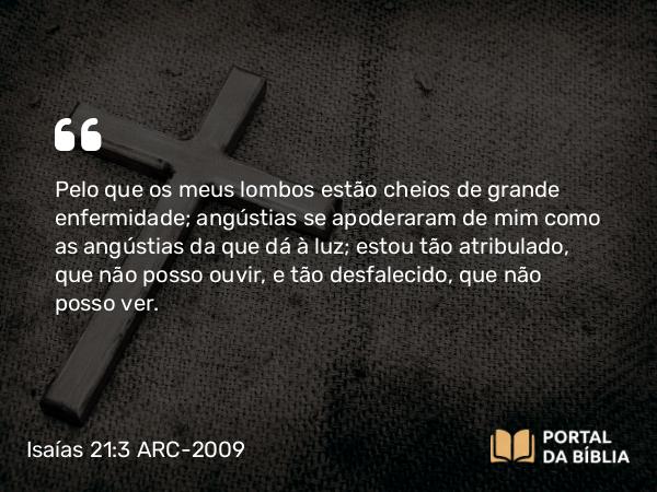 Isaías 21:3 ARC-2009 - Pelo que os meus lombos estão cheios de grande enfermidade; angústias se apoderaram de mim como as angústias da que dá à luz; estou tão atribulado, que não posso ouvir, e tão desfalecido, que não posso ver.