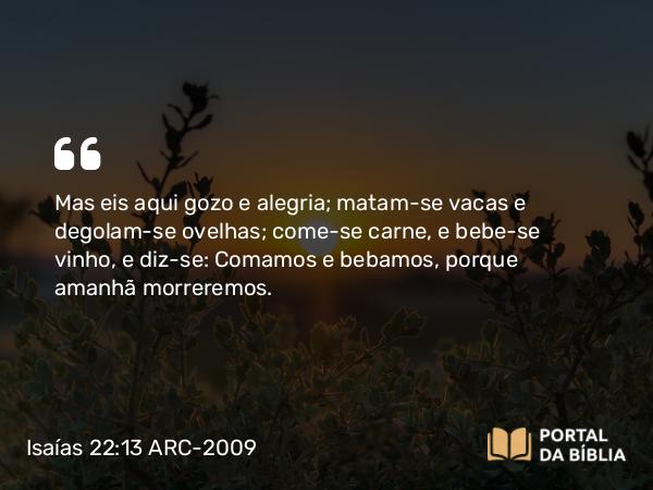 Isaías 22:13 ARC-2009 - Mas eis aqui gozo e alegria; matam-se vacas e degolam-se ovelhas; come-se carne, e bebe-se vinho, e diz-se: Comamos e bebamos, porque amanhã morreremos.