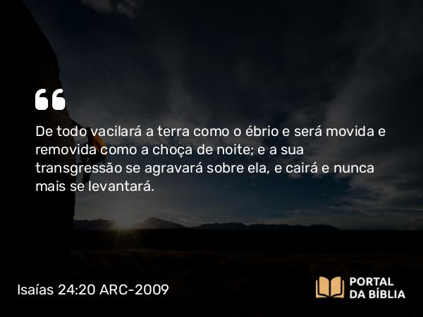 Isaías 24:20 ARC-2009 - De todo vacilará a terra como o ébrio e será movida e removida como a choça de noite; e a sua transgressão se agravará sobre ela, e cairá e nunca mais se levantará.